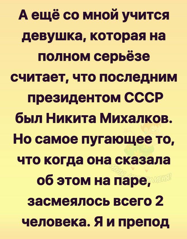 А ещё со мной учится девушка которая на полном серьёзе считает что последним президентом СССР был Никита Михалков Но самое пугающее то что когда она сказала об этом на паре засмеялось всего 2 человека Я и препод