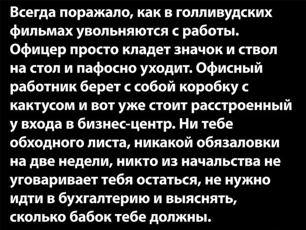 Всегда поражало как в голливудских фильмах увольняются работы Офицер просто кладет значок и ствол на стол и пафосно уходит Офисный работник берет с собой коробку с кактусом и вот уже стоит расстроенный у входа в бизнес центр Ни тебе обходного листа никакой обязаловки на две недели никто из начальства не уговаривает тебя остаться не нужно идти в бухгалтерию и выяснять сколько бабок тебе должны