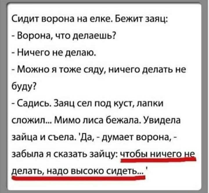 Сидит ворона на елке Бежит заяц Ворона что делаешь Ничего не делаю МОЖНО Я ТОЖЕ сяду НИЧЕГО делать не буду Садись Заяц сел под куст лапки сложил Мимо лиса бежала Увидела зайца и съела Да думает ворона забыла я сказать зайцу чтобы ничего и делать надо высоко сидеть