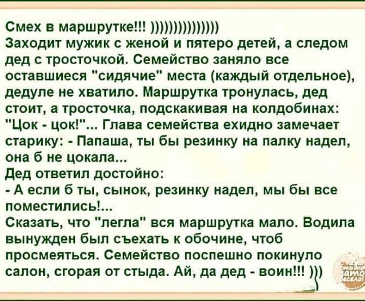 Смех в маршрутке Заходит мужик с женой и пятеро детей а следом дед с тросточкой Семейство заняло все оставшиеся сидячие места кахщый отдельное дедуле не хватило Маршрутка тронулась дед стоит а тросточка подскакивая на колдобинах Цок цок Глава семейства ехидно замечает старику Папаша ты бы резинку на папку надел она б не цокала Дед ответил достойно А если б ты сынок резинку надел мы бы все поместил