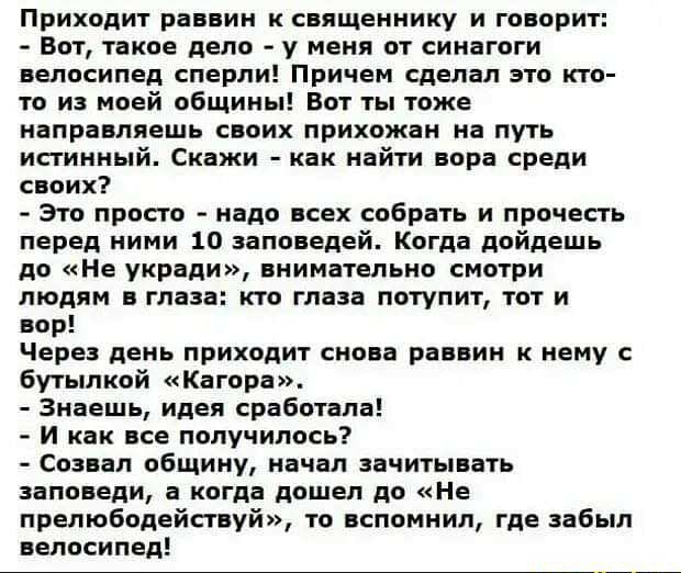 Приходит раввин к священнику и говорит Вот такое дело у меня от синагоги велосипед сперли Причем сделал это кто то из моей общины Вот ты тоже направляешь своих прихожан на путь истинный Скажи как найти вора среди своих Это просто надо всех собрать и прочесть перед ними 10 заповедей Когда дойдешь до Не укради внимательно смотри людям в глаза кто глаза потупит тот и вор Через день приходит снова рав