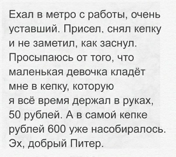 Ехал в метро с работы очень уставший Присел снял кепку и не заметил как заснул Просыпаюсь от того что маленькая девочка кладёт мне в кепку которую я всё время держал в руках 50 рублей А в самой кепке рублей 600 уже насобирапось Эх добрый Питер