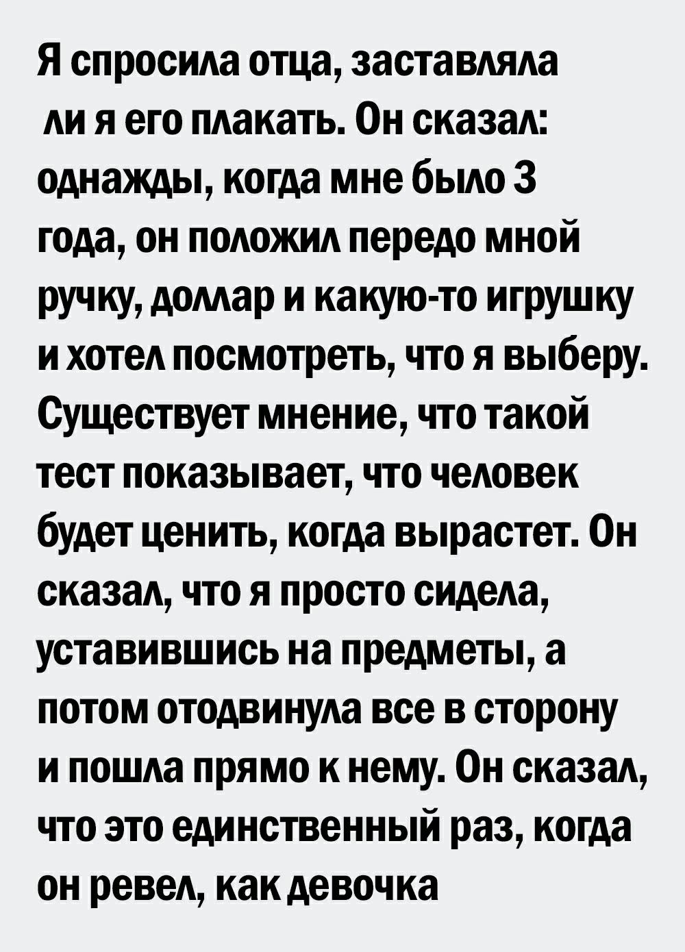 Я спросила отца заставляла ли я его плакать Он сказал однажды когда мне было 3 года он положил передо мной ручку домар и какую то игрушку и хотел посмотреть что я выберу Существует мнение что такой тест показывает что человек будет ценить когда вырастет Он сказал что я просто сидела уставившись на предметы а потом отодвинула все в сторону и пошла прямо к нему Он сказал что это единственный раз ког
