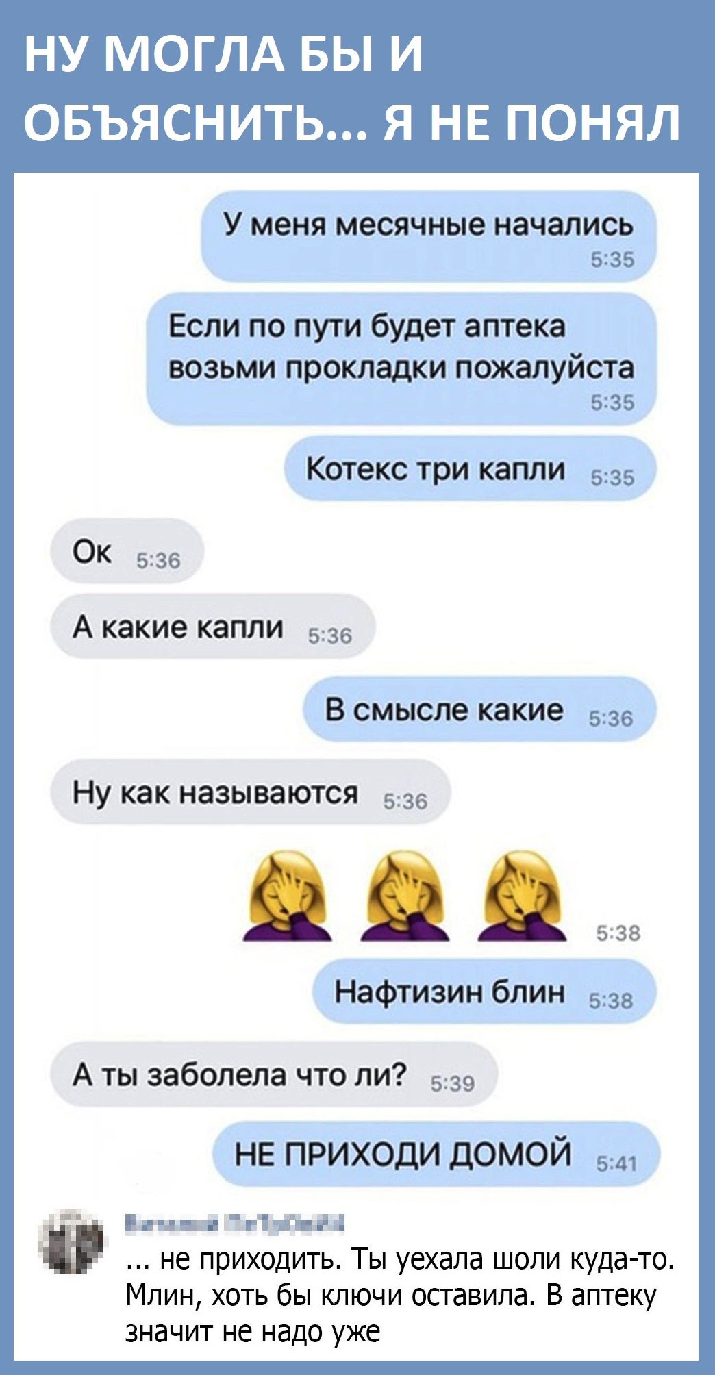 НУ МОГЛА БЫ И ОБЪЯСНИТЬ Я НЕ ПОНЯЛ У меня месячные начались 535 Если по пути будет аптека ВОЗЬМИ прокладки пожалуйста 5235 Котекс три капли 535 ОК 536 А какие капли 536 В смысле какие 536 Ну как называются 536 538 Нафтизин блин 538 А ты заболела что ли 539 НЕ приходи домой 5 и ш г11цді не приходить Ты уехала шоли куда то Млин хоть бы ключи оставила В аптеку значит не надо уже