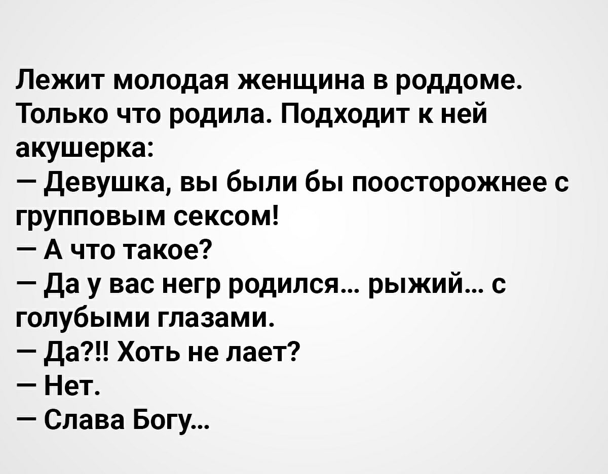 Лежит молодая женщина в роддоме Только что родила Подходит к ней акушерка Девушка вы были бы поосторожнее с групповым сексом А что такое Да у вас негр родился рыжий с голубыми глазами Да Хоть не лает Нет Слава Богу