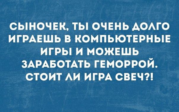Сыночек, ты! Очень долго играешь в компьютерные игры и можешь заработать геморрой. Стоит ли игра свеч?!