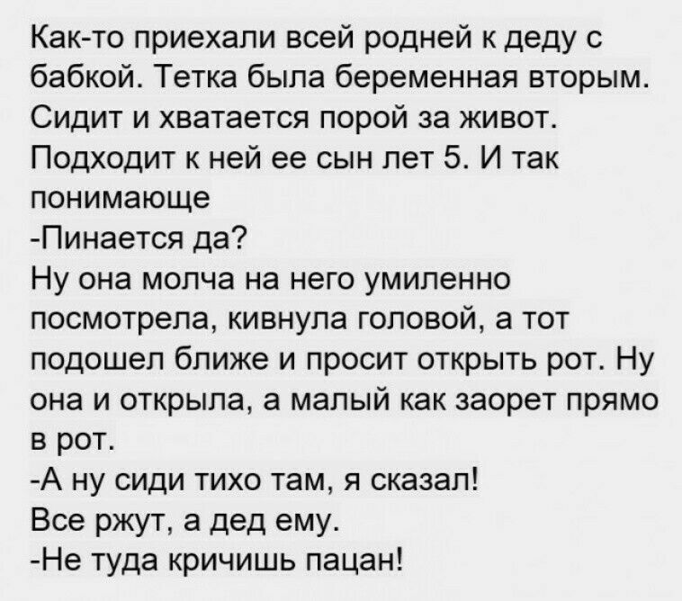 Как то приехали всей родней к деду с бабкой Тетка была беременная вторым Сидит и хватается порой за живот Подходит к ней ее сын лет 5 И так понимающе Пинается да Ну она молча на него умиленно посмотрела кивнула головой а тот подошел ближе и просит открыть рот Ну она и открыла а малый как заорет прямо в рот А ну сиди тихо там я сказал Все ржут а дед ему Не туда кричишь пацан