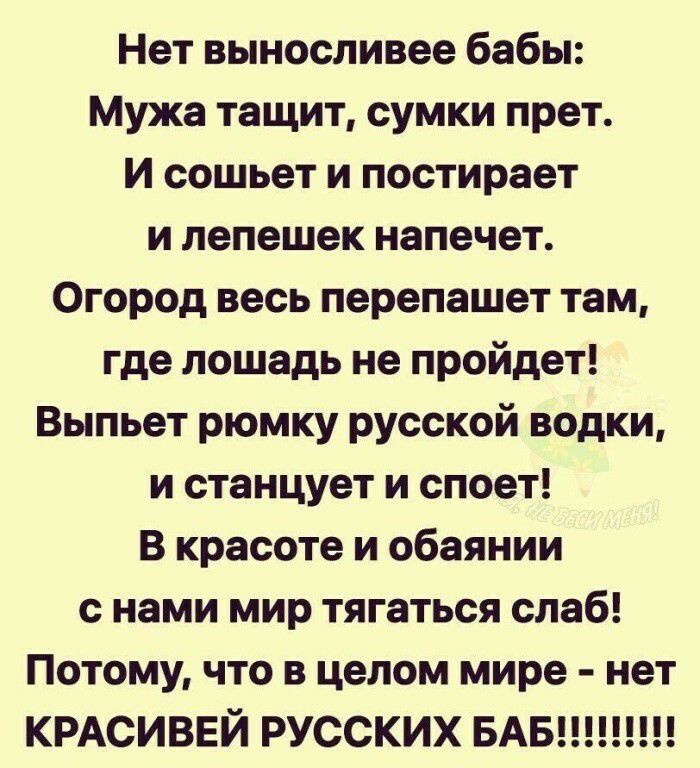 Нет выносливее бабы Мужа тащит сумки прет И сошьет и постирает и лепешек напечет Огород весь перепашет там где лошадь не пройдет Выпьет рюмку русской водки и станцует и споет В красоте и обаянии с нами мир тягаться слаб Потому что в целом мире нет КРАСИВЕЙ РУССКИХ БАБ