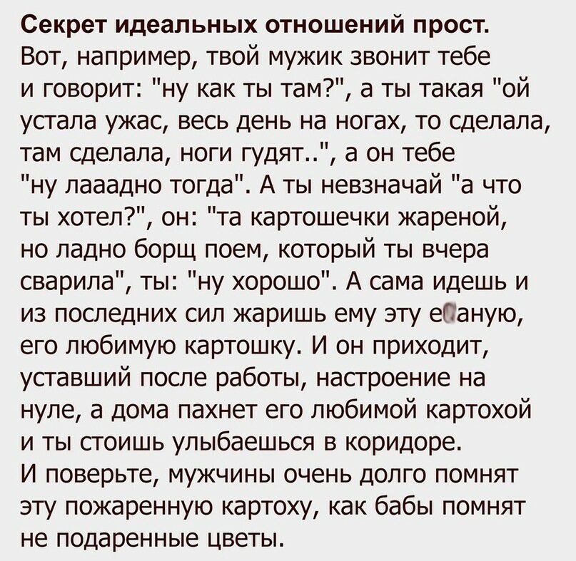 Секрет идеальных отношений прост Вот например твой мужик звонит тебе и говорит ну как ты там а ты такая ой устала ужас весь день на ногах то сделала там сделала ноги гудят а он тебе ну лааадно тогда А ты невзначай а что ты хотел он та картошечки жареной но ладно борщ поем который ты вчера сварила ты ну хорошо А сама идешь и из последних сил жаришь ему эту епаную его любимую картошку И он приходит 