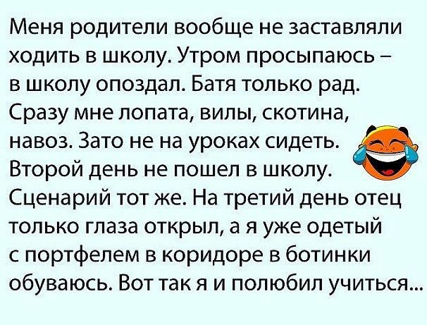Меня родители вообще не заставляли ходить в школу Утром просыпаюсь в школу опоздал Батя только рад Сразу мне лопата вилы скотина навоз Зато не на уроках сидеть 0 Второй день не пошел в школу Сценарий тот же На третий день отец только глаза открыл а я уже одетый с портфелем в коридоре в ботинки обуваюсь Вот так я и полюбил учиться