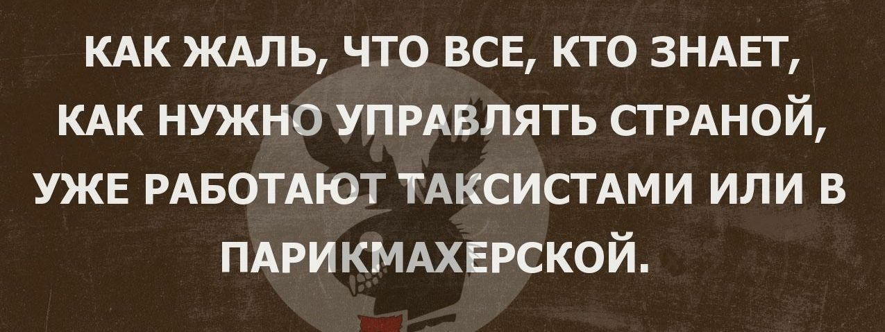 КАК ЖАЛЬ что все кто ЗНАЕТ КАК нужно УПРАВЛЯТЬ СТРАНОЙ УЖЕ РАБОТАЮТ ТАКСИСТАМИ или в ПАРИКМАХЕРСКОЙ