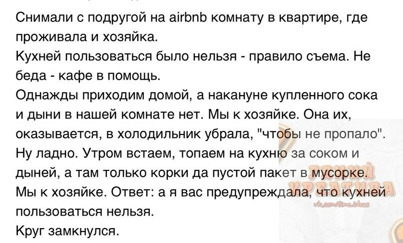 Снимали с подругой на аігЬпЬ комнату в квартире где проживала и хозяйка Кухней пользоваться было нельзя правило съема Не беда кафе в помощь Однажды приходим домой а накануне купленного сока и дыни в нашей комнате нет Мы к хозяйке Она их оказывается в холодильник убрала чтобы не пропало Ну ладно Утром встаем топаем на кухню за соком и дыней а там только корки да пустой пакет в мусорке Мы к хозяйке 