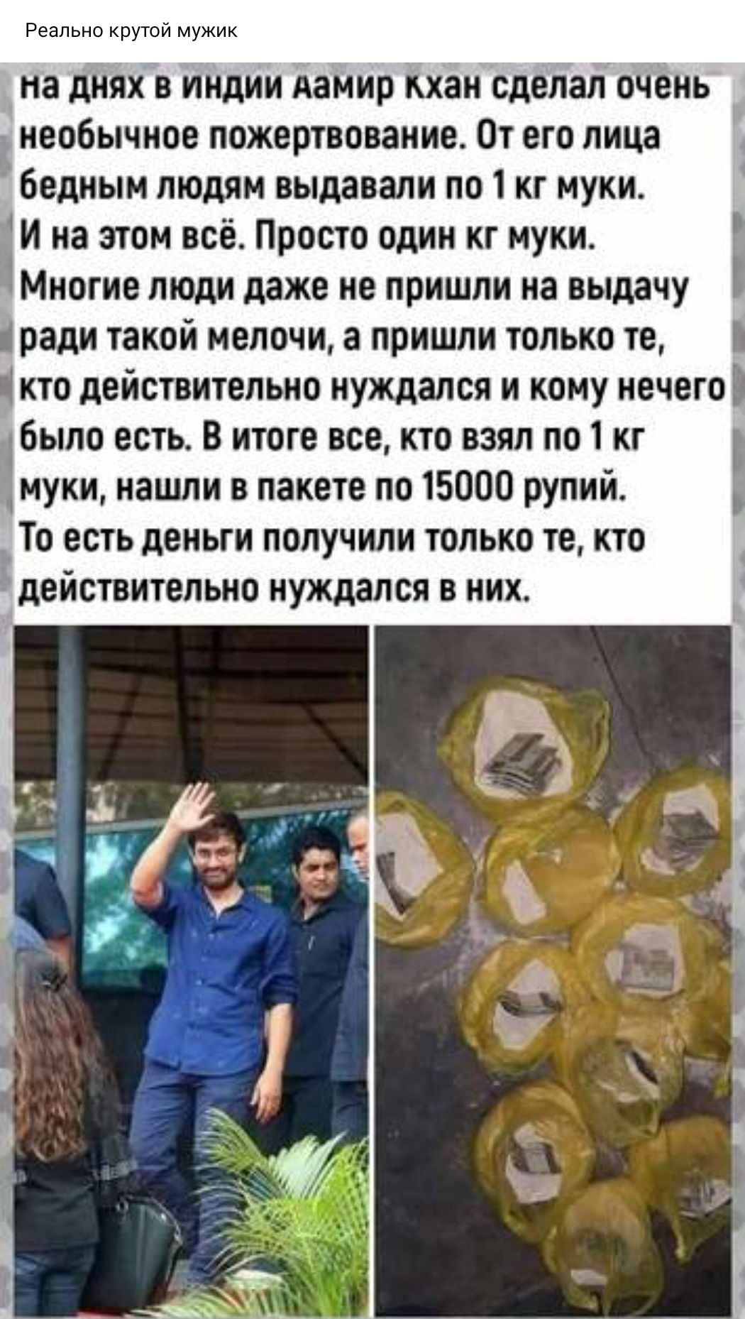 Реально крутой мужик на днях в индии АаМир кхан сделал очень необычное пожертвование От его лица бедным людям выдавали по 1 кг муки И на этом всё Просто один кг муки Многие люди даже не пришли на выдачу ради такой мелочи а пришли только те кто действительно нуждался и кому нечего было есть В итоге все кто взял по 1 кг муки нашли в пакете по 15000 рупий То есть деньги получили только те кто 1 дейст