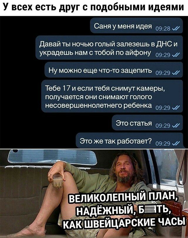 У всех есть друг с подобными идеями Саня у меня идея 0928 Давай ты ночью голый залезешь в дНС и украдешь нам с тобой по айфону 0929 Ну можно еще что то зацепить 0929 Тебе 17 и если тебя снимут камеры получается они снимают голого несовершеннолетнего ребенка 0929 Это статья 0929 Это же так работает 0929 _ ВЕЛИКОЛЕПНЫИЁПЛАН НАдЕжныиіват кАкк1ШВЕйцАрскиЕ ЧАсыг дез