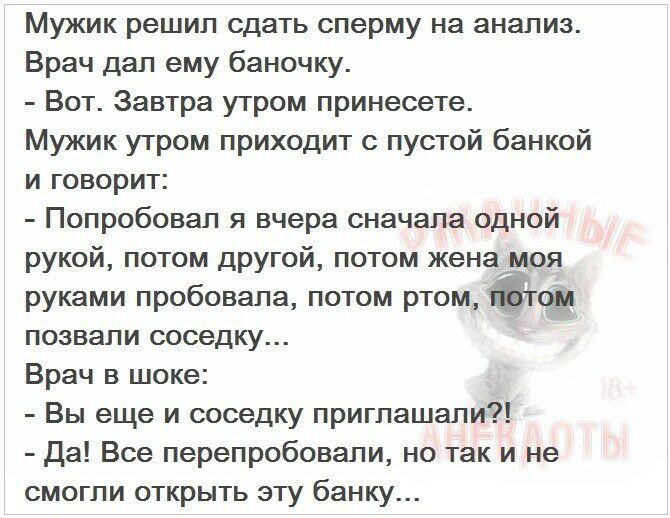 Мужик решип сдать сперму на анализ Врач дал ему баночку Вот Завтра утром принесете Мужик утром приходит с пустой банкой и говорит Попробовал я вчера сначала одной рукой потом другой потом жена моя руками пробовала потом ртом позвали соседку Врач в шоке Вы еще и соседку приглашали Да Все перепробовали но так и не смогли открыть эту банку