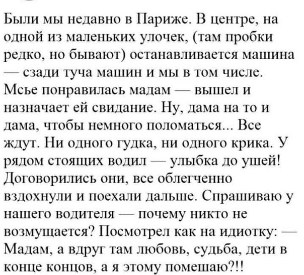 Были мы недавно в Париже В Центре на одной из маленьких улочек там пробки редко но бывают останавливается машина сзади туча машин и мы в том числе Мсье понравилась мадам _ вышел и назначает ей свидание Ну дама на то и дама чтобы немного поломаться Все ждут Ни одного гудка ни одного крика У рядом стоящих водил улыбка до ушей Договорились они все облегченно вздохнули и поехали дальше Спрашиваю у наш