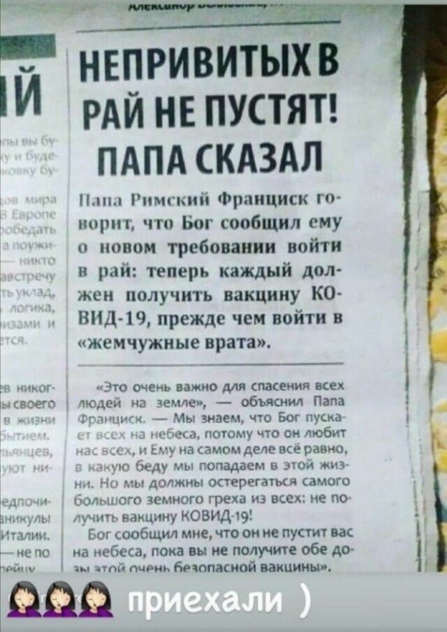 НЕПРИВИТЫХ В РАЙ НЕ ПУСТЯТ ПАПА СКАЗАЛ пмгкиіі Франциск пирит что Бог сообщил ему о новом требовании войти и рай теперь кащый дол жен получить вакцину КО ВИД 19 прежде чем войти в жемчужные врата чзю одень важно для спасения всех пищей на Земле объяснил Папа _ Нм ции Мы знаем что Бог пуска и потому что он люби _ 5 на самом деле все равно беду мы попадаем в леи мы м1 ч должны остерегатмя самого Бол