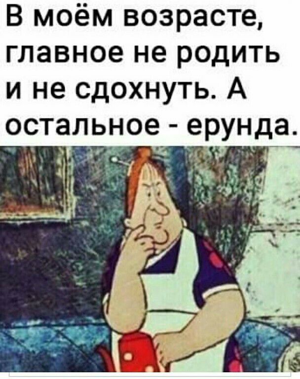 В моём возрасте главное не родить и не сдохнуть А осталь ое ерунда
