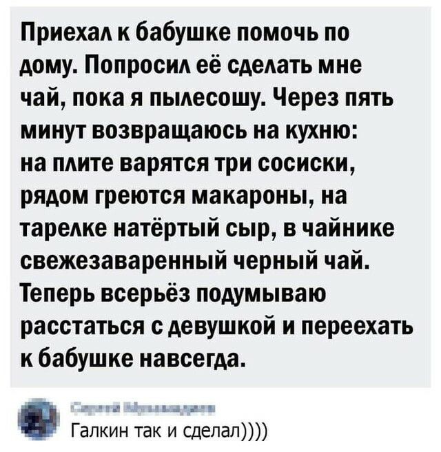 Приехал к бабушке помочь по дому Попросил её сдедать мне чай пока я пьмесошу Через пять минут возвращаюсь на кухню на плите варятся три сосиски рядом греются макароны на тарелке натёртый сыр в чайнике свежезаваренный черный чай Теперь всерьёз подумываю расстаться с девушкой и переехать к бабушке навсегда вдн Галкин так и сделал
