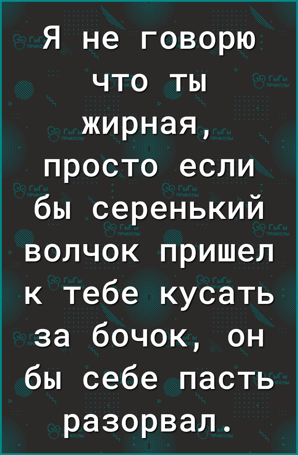 Я не говорю что ты жирная просто если бы серенький волчок пришел к тебе кусать за бочок он бы себе пасть разорвал