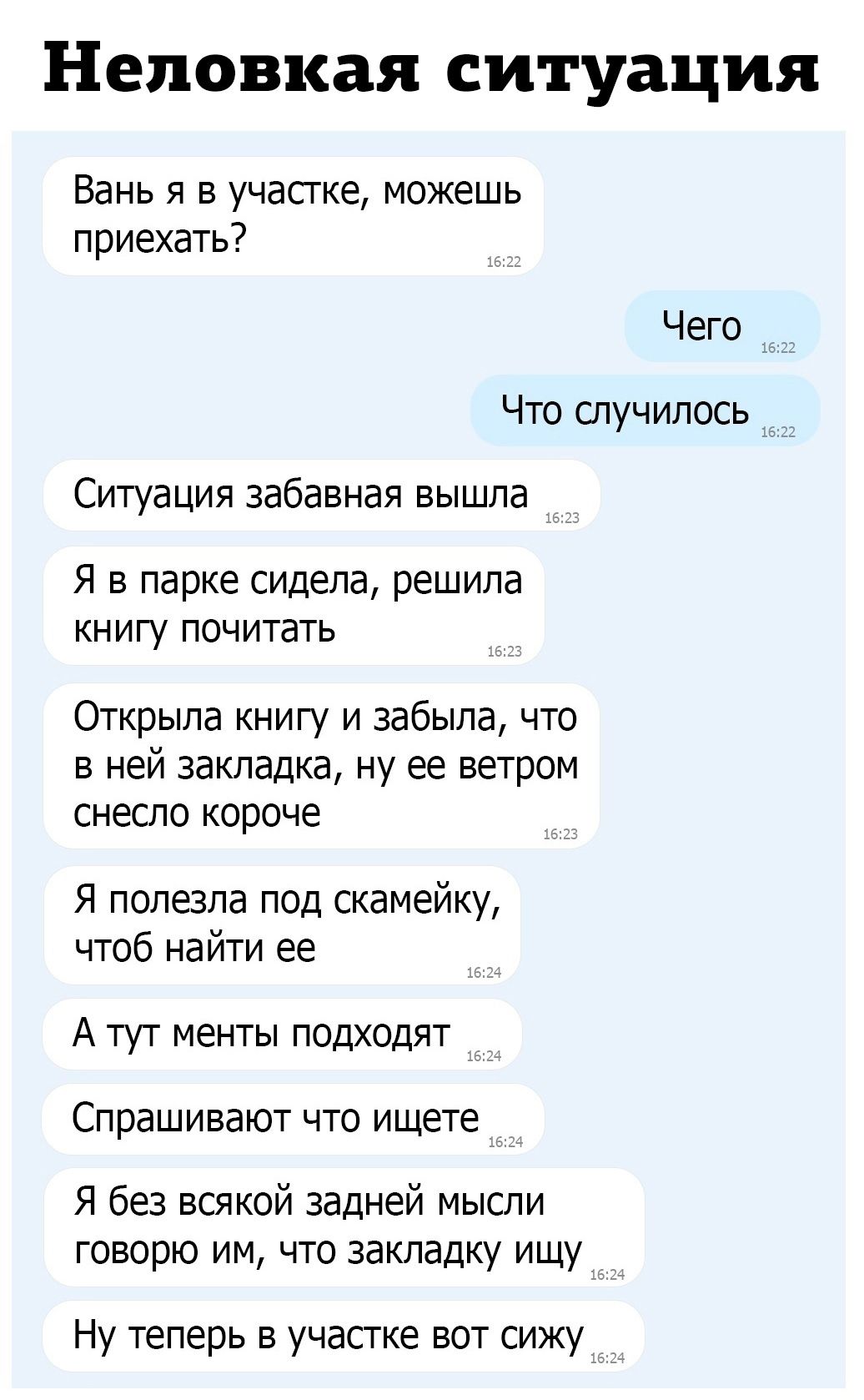 Неповкая ситуация Вань я в участке можешь приехать Чего 1631 Что случилось Ситуация забавная вышла _ Я в парке сидела решила книгу почитать Открыла книгу и забыла что в ней закладка ну ее ветром снесло короче Я полезла под скамейку чтоб найти ее А тут менты подходят Спрашивают что ищете _ Я без всякой задней мысли говорю им что закладку ищу Ну теперь в участке вот сижу __