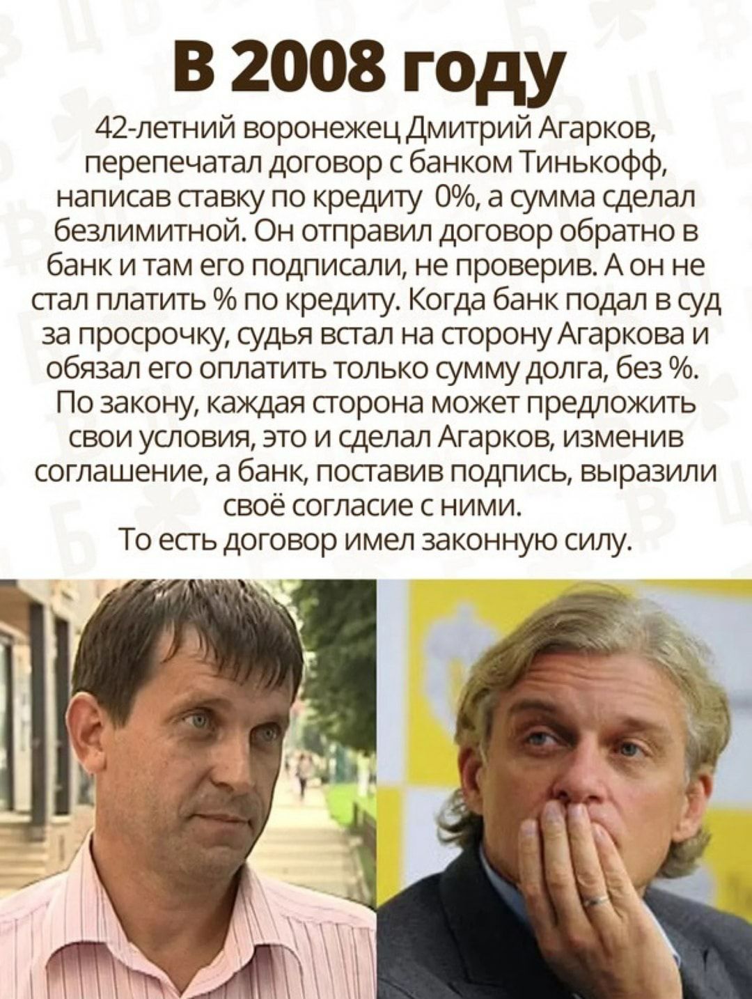 В 2008 году 42 летний воронежец Дмитрий Агарков перепечатал договор с банком Тинькофф написав ставку по кредиту 0 а сумма сделал безлимитной Он отправил договор обратно в банк и там его подписали не проверив А он не сгал платить по кредиту Когда банк подал в суд за просрочку судья встал на сторону Агаркова и обязал его оплатить только сумму долга без По закону каждая сгорона может предложить свои 