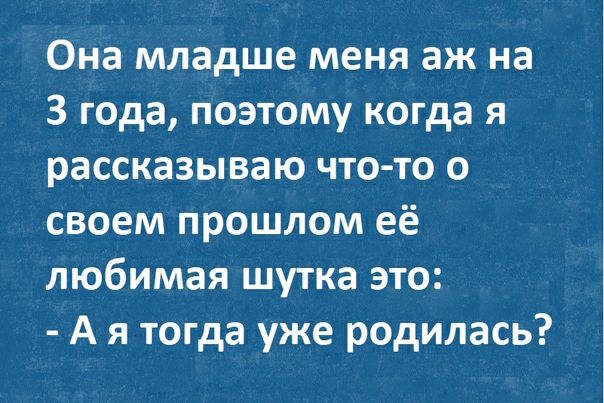 Она младше меня аж на 3 года поэтому когда я рассказываю что то о своем прошлом её любимая шутка это А я тогда уже родилась