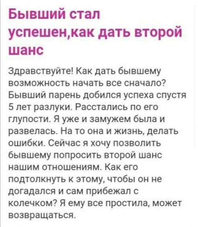 Бывший стал успешенкак дать ВТОРОЙ шанс Здравствуйте Как дать бывшему возможность начать все сначало Бывший парень добился успеха спустя 5 лет разлуки Расстались по его глупости Я уже и замужем была и развелась На то она и жизнь делать ошибкит Сейчас я хочу позволить бывшему попросить второй шанс нашим отношениям Как его подтолкнуть к этому чтобы он не догадался и сам прибежал с колечком Я ему все