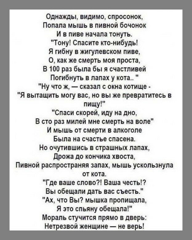 Однажды видимо спросоиок Попала мышь в пивной бочонок И в пиве начала тонуть Тону Спасите кто нибудь Я гибну в жигупевском пиве О как же смерть моя проста В 100 раз была бы я счастливей Погибнуть в лапах у кота Ну что ж сказал с окна котищв Я вытащить могу вас но вы же превратитесь в пищу Спаси скорей иду на дно в сто раз милой мне смерть на воле И мышь от смерти в алкоголе Была на счастье спасена