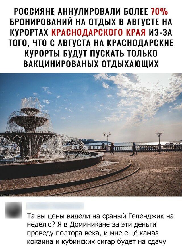 РОССИЯНЕ АННУЛИРОВАЛИ БОЛЕЕ 70 БРОНИРОВАНИЙ НА ОТДЫХ В АВГУСТЕ НА КУРОРТАХ КРАСНОДАРСКОГО КРАЯ ИЗ ЗА ТОГО ЧТО С АВГУСТА НА КРАСНОДАРСКИЕ КУРОРТЫ БУДУТ ПУСКАТЬ ТОЛЬКО ВАКЦИНИРОВАНЫХ ОТДЫХАЮЩИХ г Та вы цены видели на сраный Геленджик на неделю Я в Доминикане за эти деньги проведу полтора века и мне ещё камаз кокаина и кубинских сигар будет на сдачу