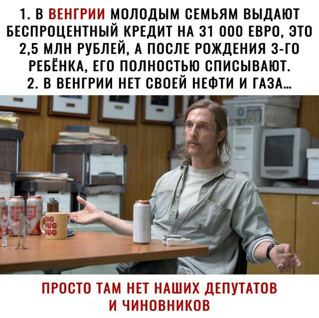 1 В ВЕНГРИИ МОЛОДЫМ СЕМЬЯМ ВЫДАЮТ БЕСПРОЦЕНТНЫЙ КРЕДИТ НА 31 ООО ЕВРО ЭТО 25 МЛН РУБЛЕЙ А ПОСЛЕ РОЖДЕНИЯ 3 ГО РЕБЕНКА ЕГО ПОЛНОСТЬЮ СПИСЫВАЮТ 2 В ВЕНГРИИ НЕТ СВОЕЙ НЕФТИ И ГАЗА ПРОСТО ТАМ НЕТ НАШИХ ДЕПУТАТОВ И ЧИНОВНИКОВ