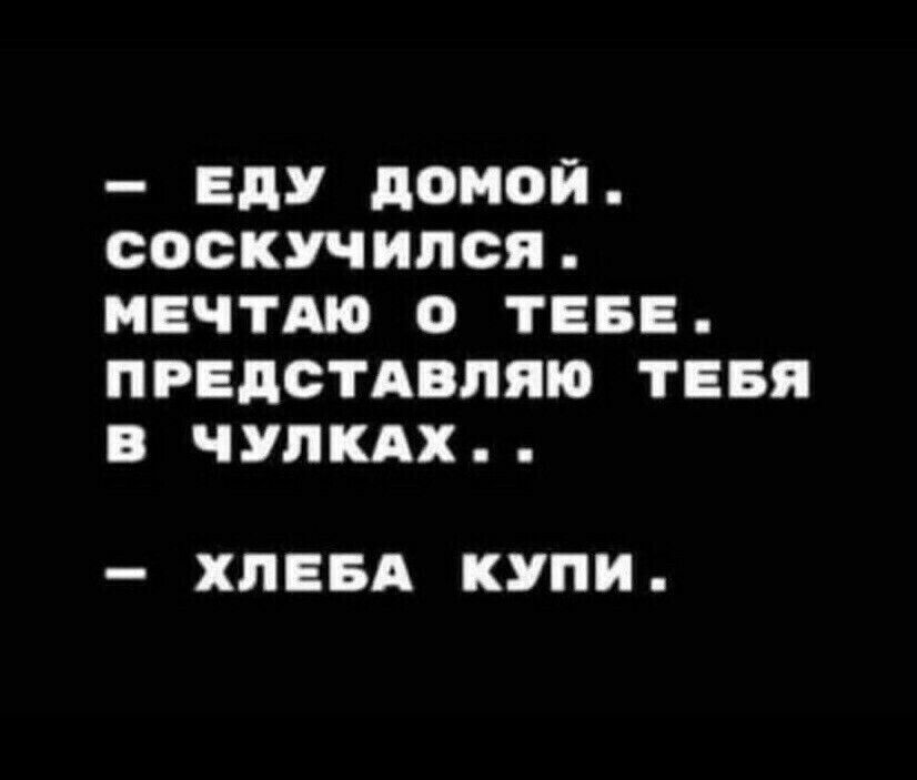 ЕДУ домой СОСКУЧИПСЯ МЕЧТАЮ О ТЕБЕ ПРЕДСТАВЛЯЮ ТЕБЯ В ЧУЛКАХ ХПЕБА КУПИ