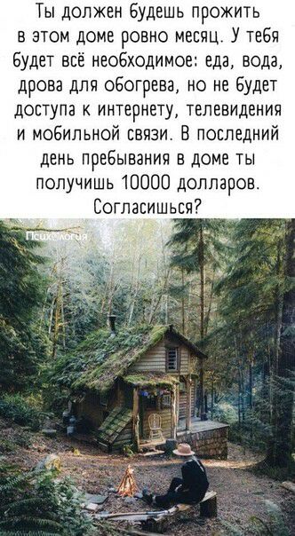 Ты должен Будешь прожить в этом доме ровно месяц У тебя Будет всё необходимое еда вода дрова для обогрева но не Будет дОСТуПЗ К ИНТЕРНЕТУ ТЕЛЕВИДЕНИИ и мобильной связи В последний день пребывания в доме ты получишь 10000 долларов Соглаеишьвч