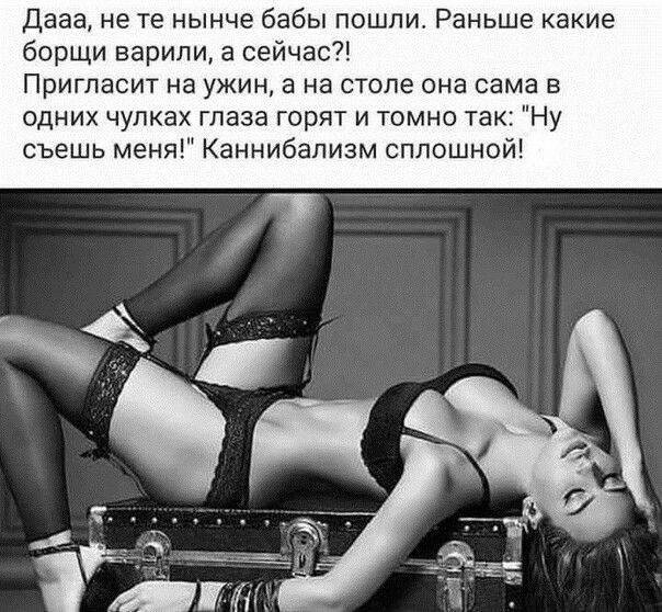 Дааа не те нынче бабы пошли Раньше какие борщи варили а сейчас Пригласит на ужин а на столе она сама в одних чулках глаза горят и томно так Ну съешь меня Каннибапизм сплошной