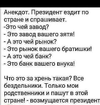 Анекдот. Президент ездит по стране и спрашивает. Это чей завод?  Это завод вашего зятя!  А это чей рынок?  Это рынок вашего братишки!  А это чей банк?  Это банк вашего внука! Что это за хрень такая? Все бездельники. Только мои родственники и пашут в этой стране!  Возмущается президент