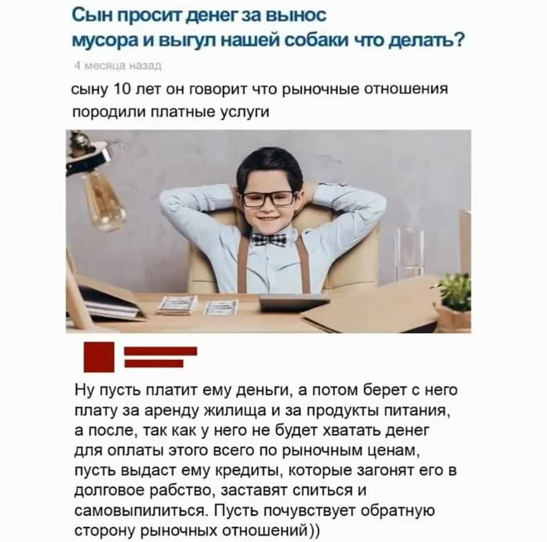 Сын просит денегза вынос мусора и выгул нашей собаки что делать сыну 10 лет он говорит что рыночные отношения породили платные услуги Ну пусть платит ему деньги а потом берет с него плату за аренду жилища и за продукты питания а после так как у него не будет хватать денег для оплаты этого всего по рыночным ценам пусть выдаст ему кредиты которые загонят его в долговое рабство заставят спиться и сам