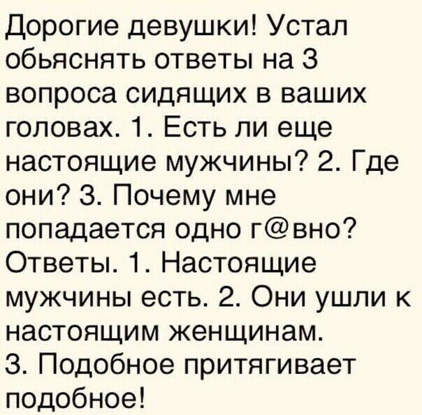 Дорогие девушки Устал обьяснять ответы на 3 вопроса сидящих в ваших головах 1 Есть ли еще настоящие мужчины 2 Где они 3 Почему мне попадается одно гвно Ответы 1 Настоящие мужчины есть 2 Они ушли к настоящим женщинам З Подобное притягивает подобное