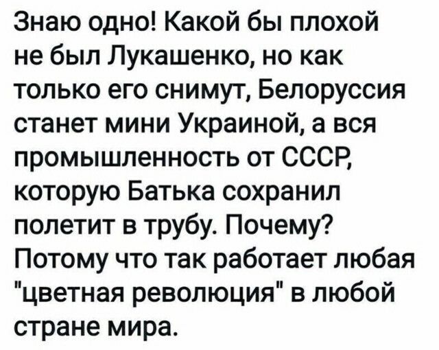 Знаю одно Какой бы плохой не был Лукашенко но как только его снимут Белоруссия станет мини Украиной а вся промышленность от СССР которую Батька сохранил полетит в трубу Почему Потому что так работает любая цветная революция в любой стране мира