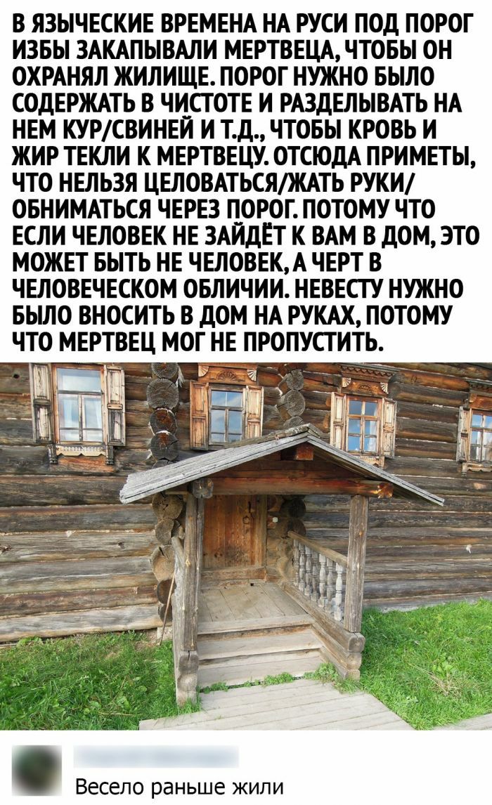 В ЯЗЫЧЕСКИЕ ВРЕМЕНА НА РУСИ ПОД ПОРОГ ИЗБЫ ЗАКАПЫВАЛИ МЕРТВЕЦА ЧТОБЫ ОН ОХРАНЯЛ ЖИЛИЩЕ ПОРОГ НУЖНО БЫЛО СОДЕРЖАТЬ В ЧИСГОТЕ И РАЗДЕЛЫВАТЬ НА НЕМ КУРСВИНЕИ И Тд ЧТОБЫ КРОВЬ И ЖИР ТЕКЛИ К МЕРТВЕЦУ ОТСЮДА ПРИМЕТЫ ЧТО НЕЛЬЗЯ ЦЕЛОВАТЬСЯЖАТЬ РУКИ ОБНИМАТЬСЯ ЧЕРЕЗ ПОРОГ ПОТОМУ ЧТО ЕСЛИ ЧЕЛОВЕК НЕ ЗАИДЕТ К ВАМ В дОМ ЭТО МОЖЕТ БЫТЬ НЕ ЧЕЛОВЕКА ЧЕРТ В ЧЕЛОВЕЧЕСКОМ ОБЛИЧИИ НЕВЕСТУ НУЖНО БЬШО ВНОСИТЬ В дОМ НА