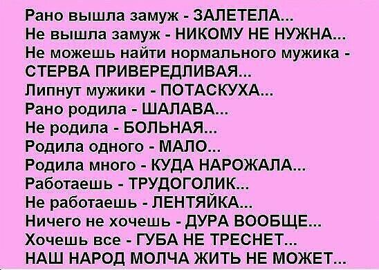 Рано вышла замуж ЗАЛЕТЕПА Не вышла замуж НИКОМУ НЕ НЮКНА Не можешь найти нормального мужика СТЕРВА ПРИВЕРЕДПИВАЯ Пипнут мужики ПОТАСКУХА Рано родила ШАЛАБА Не родила БОПЬНАЯ Родила одного МАЛО Родила много КУДА НАРОЖАЛА Работаешь ТРУДОГОЛИК Не работаешь ЛЕНТЯЙКА Ничего не хочешь дУРА ВООБЩЕ Хочешь все ГУБА НЕ ТРЕСНЕТ НАШ НАРОД МОПЧА ЖИТЬ НЕ МОЖЕТ