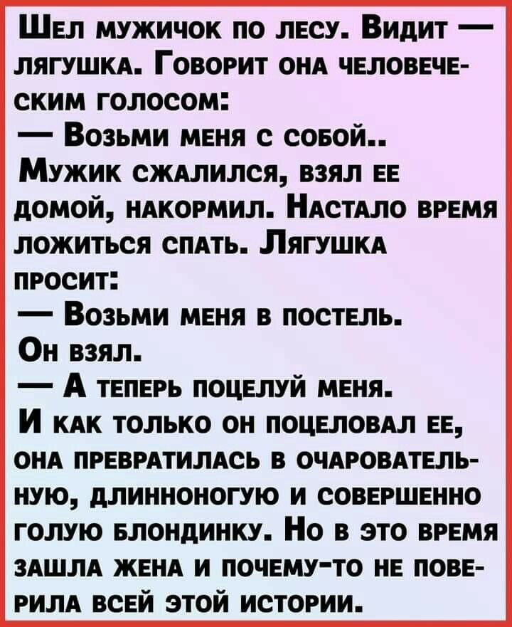 Шел мужичок по лесу Видит ЛЯГУШКА Говорит ОНА человечн ским голосом Возьми меня с совой Мужик сждлился взял ЕЕ домой ндкормил НАстАло врвмя ложиться спдть Лягушкд просит Возьми меня в постель Он взял А твпврь поцвлуй меня И КАК только он поцеловдл ЕЕ онд прнврдтилдсь в очяровдтвль ную длинноногую и соввршвнно голую БЛОНДИНКУ Но в это время ЗАШЛА ЖЕНА и почему то нв пове РИЛА ВСЕЙ этой истории