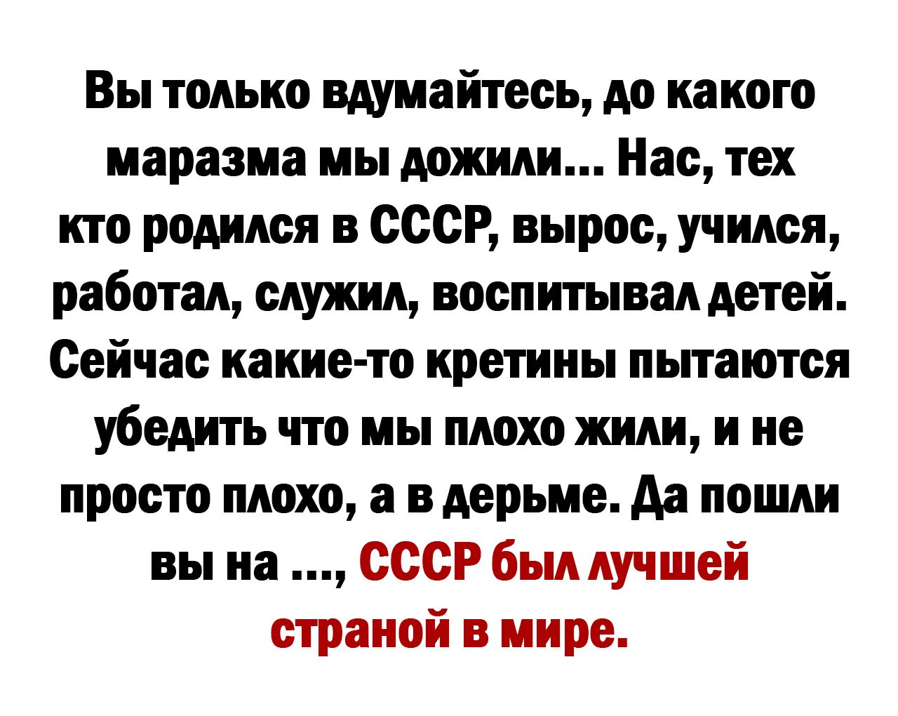 Вы только вдумайтесь до какого маразма мы дожили Нас тех кто родился в СССР вырос учился работал служил воспитывал детей Сейчас какие то кретины пытаются убедить что мы плохо жили и не просто плохо а в дерьме да пошли вы на СССР был лучшей страной в мире