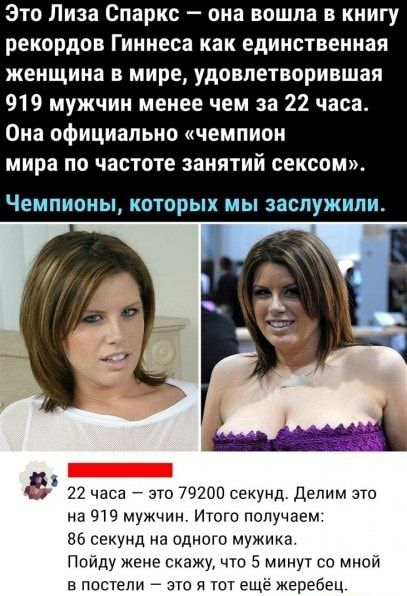 Это Лиза Спарис она вошла в книгу рекордов Гиннеса как единственная женщина в мире удовлетворившая 919 мужчин менее чем за 22 часа Она официально чемпион мира по частоте занятий сексом ЧЕМПИОНЫ КОТПРЫХ МЫ ЗЭСПУКНПИ 22 часа 7 это 79200 секунд Делим это на мужчин Итого получаем ва секунд на одного мужика Пойду жене скажу что 5 минут со мной в постели это 51 шт ещё жеребец