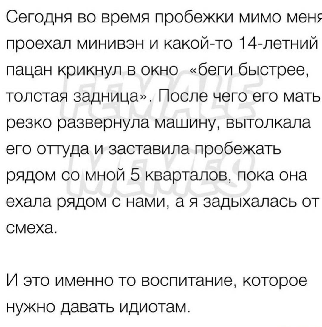 Сегодня во время пробежки мимо мен проехал минивэн и какой то 14летний пацан крикнул в окно беги быстрее толстая задница После чего его мать резко развернула машину вытолкала его оттуда и заставила пробежать рядом со мной 5 кварталов пока она ехала рядом с нами а я задыхалась от смеха И ЭТО ИМЭННО ТО ВОСПИТЭНИЭ которое НУЖНО ДЭВЭТЬ идиотам