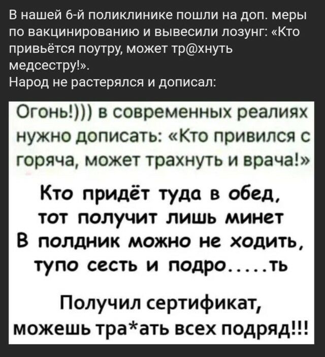 В нашей 6й поликлинике пошли на доп меры по вакцинированию и вывесили лозунг Кто привьётся поутру может трхнуть медсестру Народ не растерялся и дописал Огонь в современных реалиях нужно дописать Кто привился с горяча может трахнуть и врача Кто придёт туда в обед тот получит лишь минет В полдник можно не ходить тупо СССТЬ И ПОДРО ТЬ Получил сертификат можешь траать всех подряд