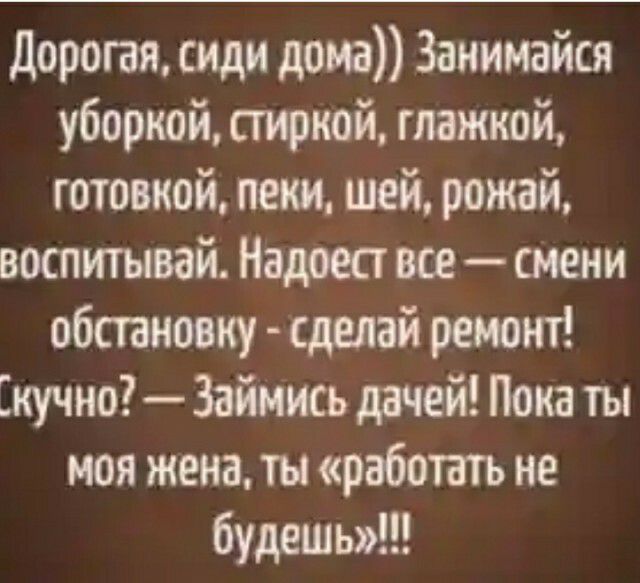 дорогая сиди дома Занимайся уборкой стиркой глажкой готовкой пени шей рожай воспитывай Надоест все смени обстановку сделай ремонт Скучно Займись дачей Пока ты моя жена ты работать не будешь