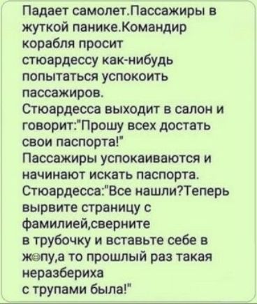 Падает самолетлаосажиры в жуткой паникеКомандир корабля просит стюардессу как нибудь попытаться успокоить пассажиров Стюардесса выходит в салон и говоритПрошу всех достать саои паспорта Пассажиры успокаиваются и начинают искать паспорта СтюардессаВсе нашли7Тепарь вырвите страницу Фамилиейрвериите а трубочку и вставьте себе в псалма то прошлый раз такая неразбериха с трупами Была