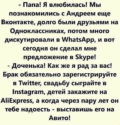 Папа Я влюбилась Мы познакомились с Андреем еще Вконтакте долго были друзьями на Одноклассниках потом много дискутировали в МЬасэАрр и вот сегодня он сделал мне предложение в 5уре доченька Как же я рад за вас Брак обязательно зарегистрируйте Тшіпег свадьбу сыграйте в піа9гат детей закажите на АіЕхрге55 а когда через пару лет он тебе надоесть выставишь его на Авито