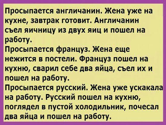 Просыпается англичанин_ Жена уже на кухне завтрак готовит Англичанин съел яичницу из двух яиц и пошел на работу Просыпается француз Жена еще нежится в постели Француз пошел на кухню сварил себе два яйца съел их и пошел на работу Просыпается русский Жена уже ускакапа на работу Русский пошел на кухню поглядел в пустой холодильник почесал два яйца и пошел на работу