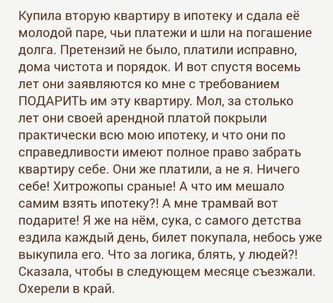 Купила вторую квартиру в ипотеку и сдала её молодой паре чьи платежи и шли на погашение долга Претензий не было платили исправно дома чистота и порядок И вот спустя восемь лет они заявляются ко мне с требованием ПОДАРИТЬ им эту квартиру Мол за столько лет они своей арендной платой покрыли практически всю мою ипотеку и что они по справедливости имеют полное право забрать квартиру себе Они же платил